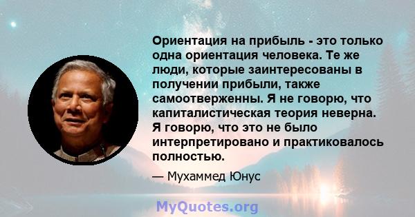 Ориентация на прибыль - это только одна ориентация человека. Те же люди, которые заинтересованы в получении прибыли, также самоотверженны. Я не говорю, что капиталистическая теория неверна. Я говорю, что это не было