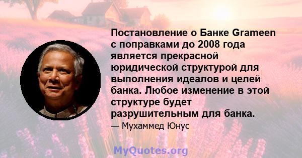 Постановление о Банке Grameen с поправками до 2008 года является прекрасной юридической структурой для выполнения идеалов и целей банка. Любое изменение в этой структуре будет разрушительным для банка.