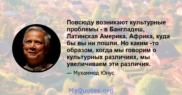 Повсюду возникают культурные проблемы - в Бангладеш, Латинская Америка, Африка, куда бы вы ни пошли. Но каким -то образом, когда мы говорим о культурных различиях, мы увеличиваем эти различия.