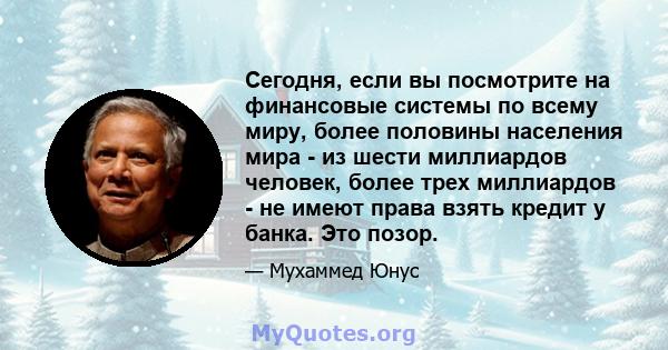 Сегодня, если вы посмотрите на финансовые системы по всему миру, более половины населения мира - из шести миллиардов человек, более трех миллиардов - не имеют права взять кредит у банка. Это позор.