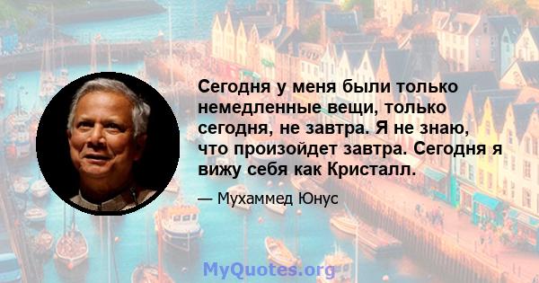 Сегодня у меня были только немедленные вещи, только сегодня, не завтра. Я не знаю, что произойдет завтра. Сегодня я вижу себя как Кристалл.