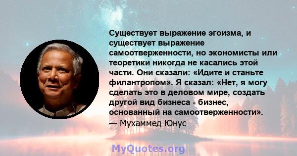 Существует выражение эгоизма, и существует выражение самоотверженности, но экономисты или теоретики никогда не касались этой части. Они сказали: «Идите и станьте филантропом». Я сказал: «Нет, я могу сделать это в