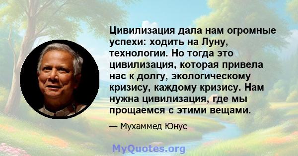 Цивилизация дала нам огромные успехи: ходить на Луну, технологии. Но тогда это цивилизация, которая привела нас к долгу, экологическому кризису, каждому кризису. Нам нужна цивилизация, где мы прощаемся с этими вещами.