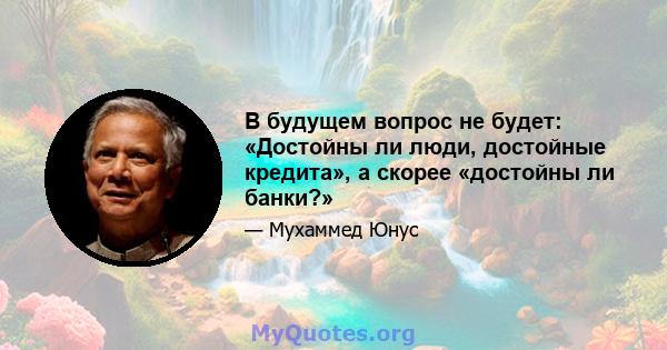 В будущем вопрос не будет: «Достойны ли люди, достойные кредита», а скорее «достойны ли банки?»