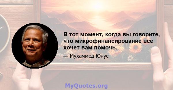 В тот момент, когда вы говорите, что микрофинансирование все хочет вам помочь.