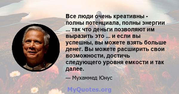 Все люди очень креативны - полны потенциала, полны энергии ... так что деньги позволяют им выразить это ... и если вы успешны, вы можете взять больше денег. Вы можете расширить свои возможности, достичь следующего