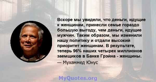 Вскоре мы увидели, что деньги, идущие к женщинам, принесли семье гораздо большую выгоду, чем деньги, идущие мужчин. Таким образом, мы изменили нашу политику и отдали высокий приоритет женщинам. В результате, теперь 96%