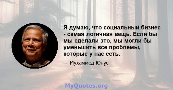 Я думаю, что социальный бизнес - самая логичная вещь. Если бы мы сделали это, мы могли бы уменьшить все проблемы, которые у нас есть.