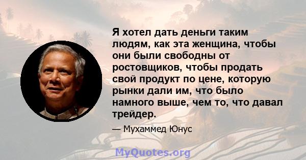 Я хотел дать деньги таким людям, как эта женщина, чтобы они были свободны от ростовщиков, чтобы продать свой продукт по цене, которую рынки дали им, что было намного выше, чем то, что давал трейдер.