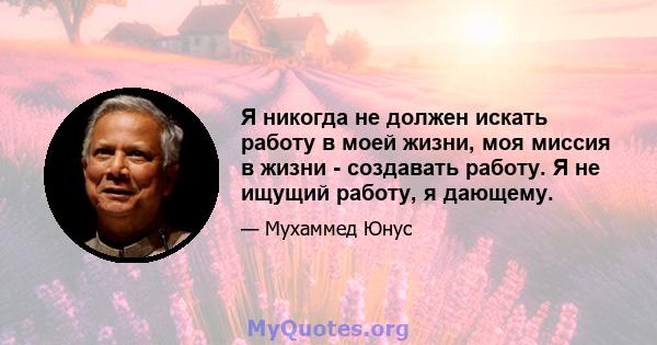 Я никогда не должен искать работу в моей жизни, моя миссия в жизни - создавать работу. Я не ищущий работу, я дающему.