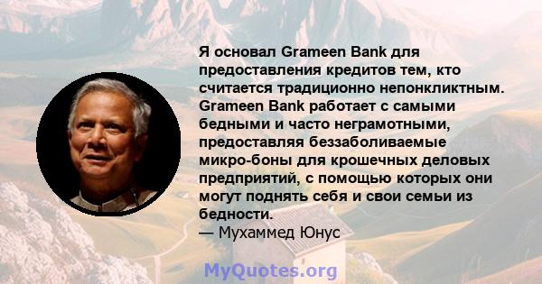 Я основал Grameen Bank для предоставления кредитов тем, кто считается традиционно непонкликтным. Grameen Bank работает с самыми бедными и часто неграмотными, предоставляя беззаболиваемые микро-боны для крошечных деловых 