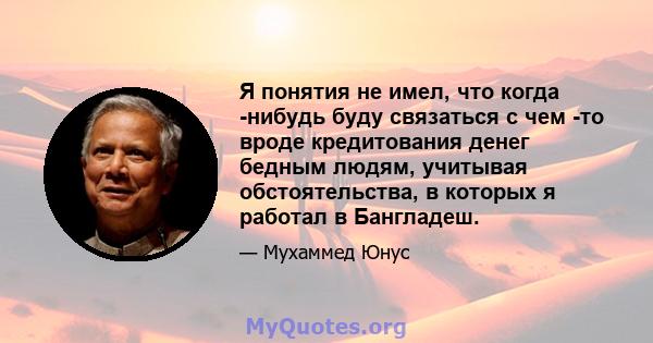 Я понятия не имел, что когда -нибудь буду связаться с чем -то вроде кредитования денег бедным людям, учитывая обстоятельства, в которых я работал в Бангладеш.