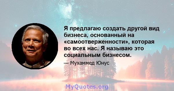 Я предлагаю создать другой вид бизнеса, основанный на «самоотверженности», которая во всех нас. Я называю это социальным бизнесом.