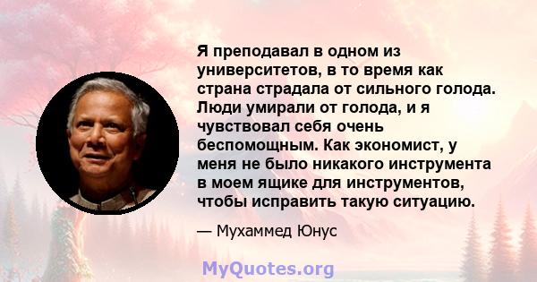 Я преподавал в одном из университетов, в то время как страна страдала от сильного голода. Люди умирали от голода, и я чувствовал себя очень беспомощным. Как экономист, у меня не было никакого инструмента в моем ящике