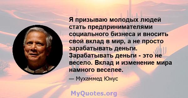 Я призываю молодых людей стать предпринимателями социального бизнеса и вносить свой вклад в мир, а не просто зарабатывать деньги. Зарабатывать деньги - это не весело. Вклад и изменение мира намного веселее.