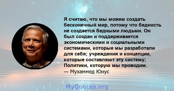 Я считаю, что мы можем создать бесконечный мир, потому что бедность не создается бедными людьми. Он был создан и поддерживается экономическими и социальными системами, которые мы разработали для себя; учреждения и