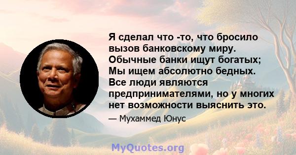 Я сделал что -то, что бросило вызов банковскому миру. Обычные банки ищут богатых; Мы ищем абсолютно бедных. Все люди являются предпринимателями, но у многих нет возможности выяснить это.