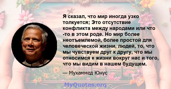 Я сказал, что мир иногда узко толкуется; Это отсутствие конфликта между народами или что -то в этом роде. Но мир более неотъемлемой, более простой для человеческой жизни, людей, то, что мы чувствуем друг к другу, что мы 