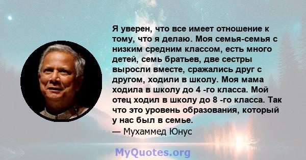 Я уверен, что все имеет отношение к тому, что я делаю. Моя семья-семья с низким средним классом, есть много детей, семь братьев, две сестры выросли вместе, сражались друг с другом, ходили в школу. Моя мама ходила в