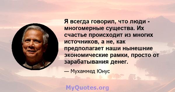 Я всегда говорил, что люди - многомерные существа. Их счастье происходит из многих источников, а не, как предполагает наши нынешние экономические рамки, просто от зарабатывания денег.