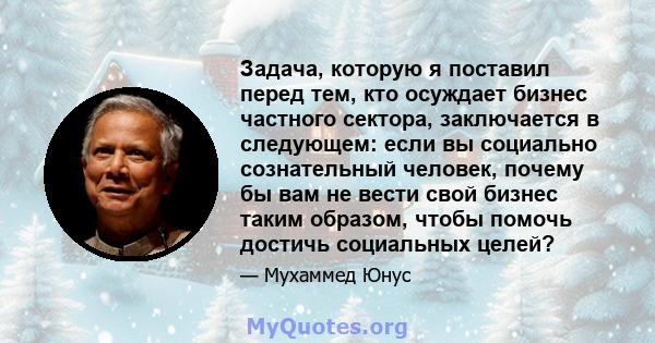 Задача, которую я поставил перед тем, кто осуждает бизнес частного сектора, заключается в следующем: если вы социально сознательный человек, почему бы вам не вести свой бизнес таким образом, чтобы помочь достичь