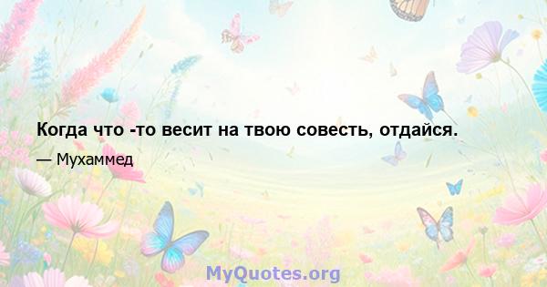 Когда что -то весит на твою совесть, отдайся.