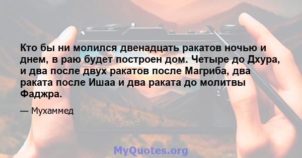 Кто бы ни молился двенадцать ракатов ночью и днем, в раю будет построен дом. Четыре до Дхура, и два после двух ракатов после Магриба, два раката после Ишаа и два раката до молитвы Фаджра.