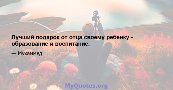 Лучший подарок от отца своему ребенку - образование и воспитание.