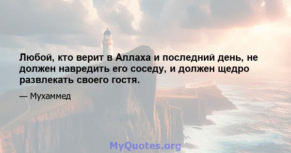 Любой, кто верит в Аллаха и последний день, не должен навредить его соседу, и должен щедро развлекать своего гостя.