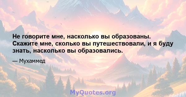 Не говорите мне, насколько вы образованы. Скажите мне, сколько вы путешествовали, и я буду знать, насколько вы образовались.