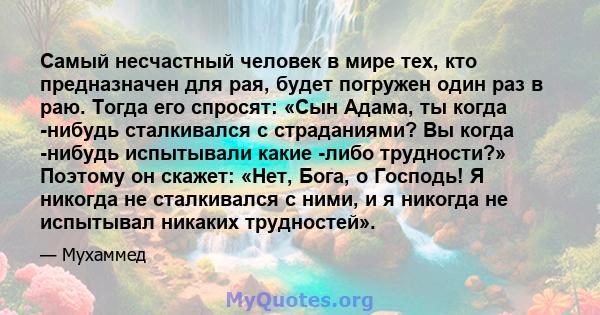 Самый несчастный человек в мире тех, кто предназначен для рая, будет погружен один раз в раю. Тогда его спросят: «Сын Адама, ты когда -нибудь сталкивался с страданиями? Вы когда -нибудь испытывали какие -либо