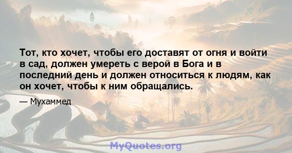 Тот, кто хочет, чтобы его доставят от огня и войти в сад, должен умереть с верой в Бога и в последний день и должен относиться к людям, как он хочет, чтобы к ним обращались.