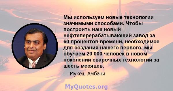 Мы используем новые технологии значимыми способами. Чтобы построить наш новый нефтеперерабатывающий завод за 60 процентов времени, необходимое для создания нашего первого, мы обучаем 20 000 человек в новом поколении