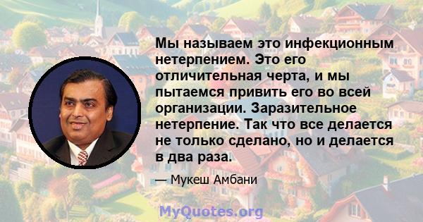 Мы называем это инфекционным нетерпением. Это его отличительная черта, и мы пытаемся привить его во всей организации. Заразительное нетерпение. Так что все делается не только сделано, но и делается в два раза.