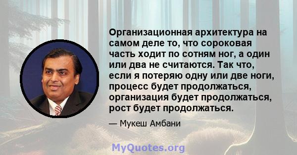 Организационная архитектура на самом деле то, что сороковая часть ходит по сотням ног, а один или два не считаются. Так что, если я потеряю одну или две ноги, процесс будет продолжаться, организация будет продолжаться,