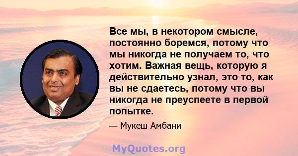 Все мы, в некотором смысле, постоянно боремся, потому что мы никогда не получаем то, что хотим. Важная вещь, которую я действительно узнал, это то, как вы не сдаетесь, потому что вы никогда не преуспеете в первой