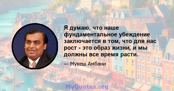 Я думаю, что наше фундаментальное убеждение заключается в том, что для нас рост - это образ жизни, и мы должны все время расти.