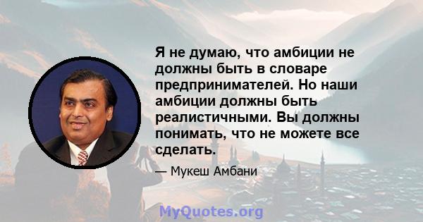 Я не думаю, что амбиции не должны быть в словаре предпринимателей. Но наши амбиции должны быть реалистичными. Вы должны понимать, что не можете все сделать.