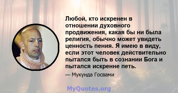 Любой, кто искренен в отношении духовного продвижения, какая бы ни была религия, обычно может увидеть ценность пения. Я имею в виду, если этот человек действительно пытался быть в сознании Бога и пытался искренне петь.