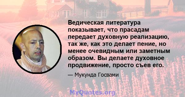 Ведическая литература показывает, что прасадам передает духовную реализацию, так же, как это делает пение, но менее очевидным или заметным образом. Вы делаете духовное продвижение, просто съев его.