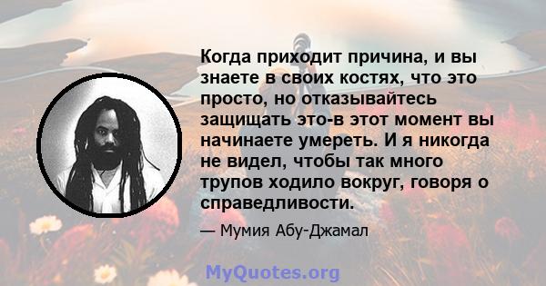 Когда приходит причина, и вы знаете в своих костях, что это просто, но отказывайтесь защищать это-в этот момент вы начинаете умереть. И я никогда не видел, чтобы так много трупов ходило вокруг, говоря о справедливости.