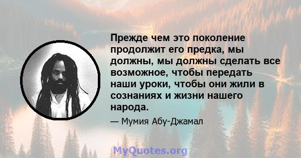 Прежде чем это поколение продолжит его предка, мы должны, мы должны сделать все возможное, чтобы передать наши уроки, чтобы они жили в сознаниях и жизни нашего народа.