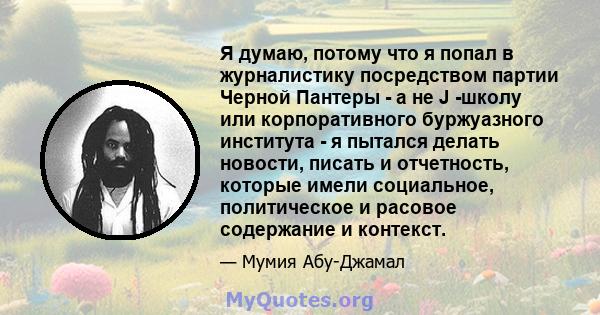 Я думаю, потому что я попал в журналистику посредством партии Черной Пантеры - а не J -школу или корпоративного буржуазного института - я пытался делать новости, писать и отчетность, которые имели социальное,