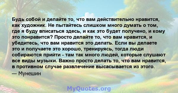 Будь собой и делайте то, что вам действительно нравится, как художник. Не пытайтесь слишком много думать о том, где я буду вписаться здесь, и как это будет получено, и кому это понравится? Просто делайте то, что вам