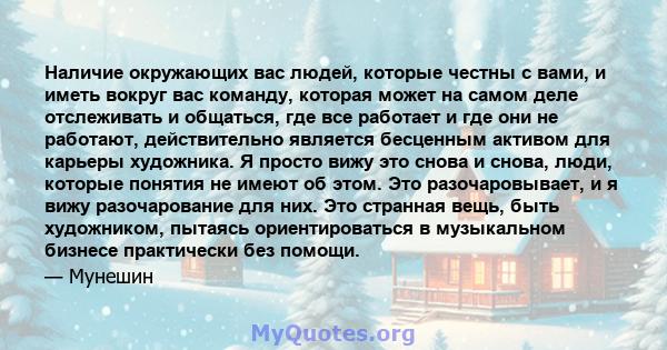 Наличие окружающих вас людей, которые честны с вами, и иметь вокруг вас команду, которая может на самом деле отслеживать и общаться, где все работает и где они не работают, действительно является бесценным активом для