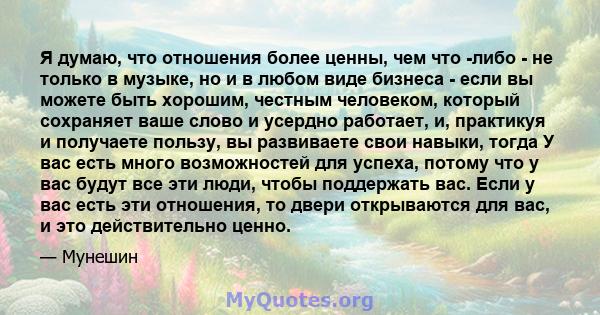 Я думаю, что отношения более ценны, чем что -либо - не только в музыке, но и в любом виде бизнеса - если вы можете быть хорошим, честным человеком, который сохраняет ваше слово и усердно работает, и, практикуя и