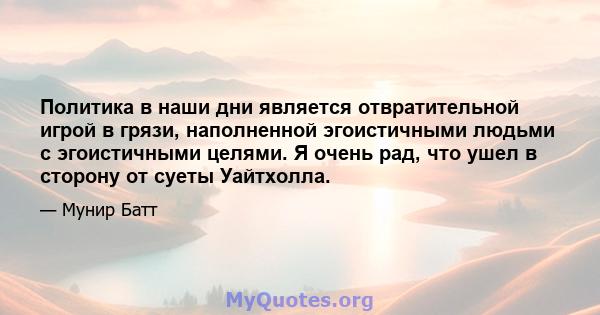 Политика в наши дни является отвратительной игрой в грязи, наполненной эгоистичными людьми с эгоистичными целями. Я очень рад, что ушел в сторону от суеты Уайтхолла.