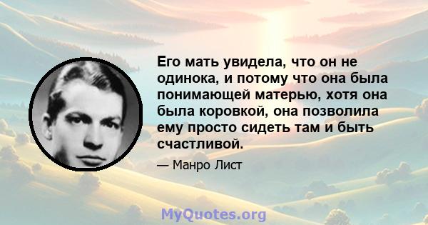 Его мать увидела, что он не одинока, и потому что она была понимающей матерью, хотя она была коровкой, она позволила ему просто сидеть там и быть счастливой.