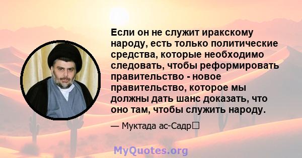 Если он не служит иракскому народу, есть только политические средства, которые необходимо следовать, чтобы реформировать правительство - новое правительство, которое мы должны дать шанс доказать, что оно там, чтобы