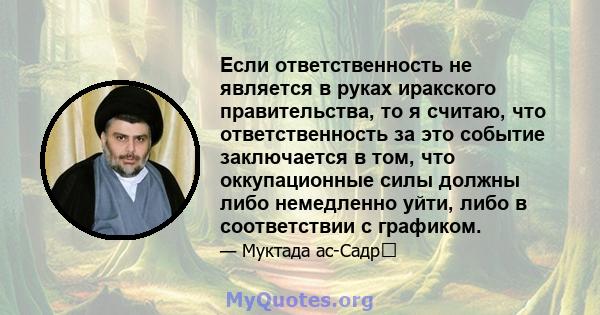 Если ответственность не является в руках иракского правительства, то я считаю, что ответственность за это событие заключается в том, что оккупационные силы должны либо немедленно уйти, либо в соответствии с графиком.